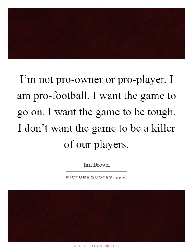 I'm not pro-owner or pro-player. I am pro-football. I want the game to go on. I want the game to be tough. I don't want the game to be a killer of our players. Picture Quote #1
