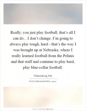 Really, you just play football; that’s all I can do... I don’t change. I’m going to always play tough, hard - that’s the way I was brought up at Nebraska, where I really learned football from the Pelinis and that staff and continue to play hard, play blue-collar football Picture Quote #1