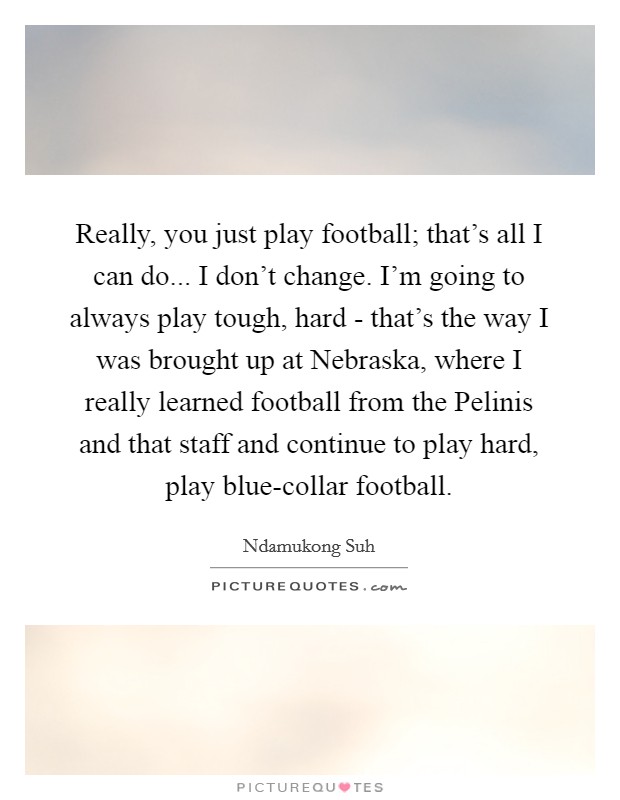 Really, you just play football; that's all I can do... I don't change. I'm going to always play tough, hard - that's the way I was brought up at Nebraska, where I really learned football from the Pelinis and that staff and continue to play hard, play blue-collar football. Picture Quote #1