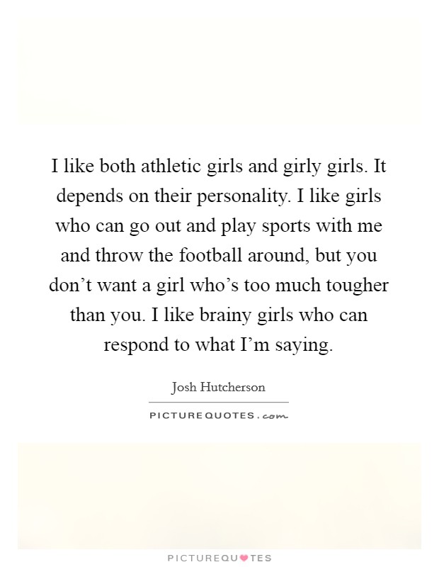 I like both athletic girls and girly girls. It depends on their personality. I like girls who can go out and play sports with me and throw the football around, but you don't want a girl who's too much tougher than you. I like brainy girls who can respond to what I'm saying. Picture Quote #1