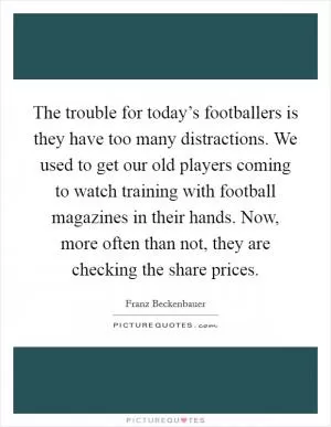 The trouble for today’s footballers is they have too many distractions. We used to get our old players coming to watch training with football magazines in their hands. Now, more often than not, they are checking the share prices Picture Quote #1