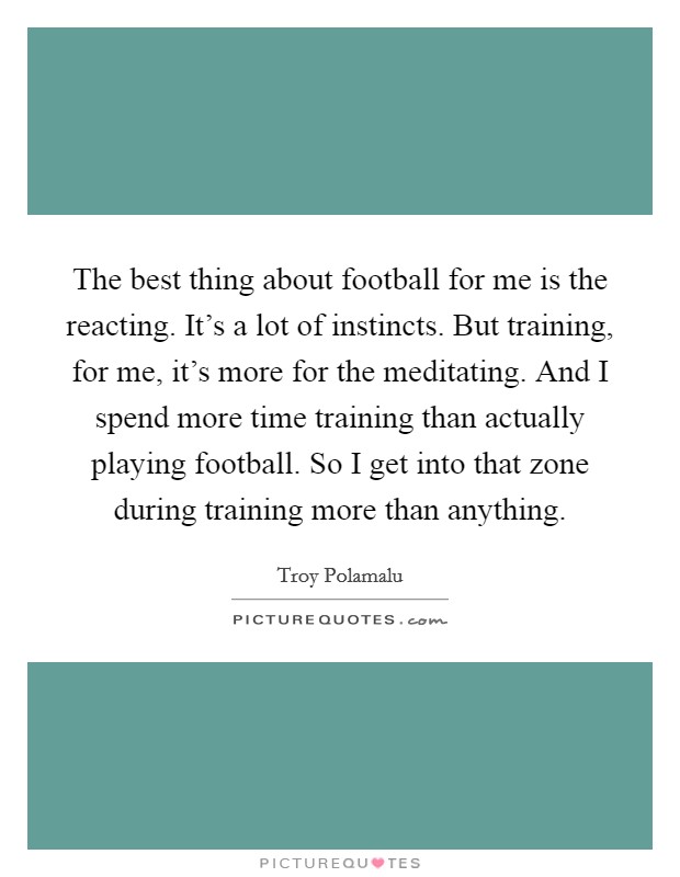 The best thing about football for me is the reacting. It's a lot of instincts. But training, for me, it's more for the meditating. And I spend more time training than actually playing football. So I get into that zone during training more than anything. Picture Quote #1