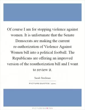 Of course I am for stopping violence against women. It is unfortunate that the Senate Democrats are making the current re-authorization of Violence Against Women bill into a political football. The Republicans are offering an improved version of the reauthorization bill and I want to review it Picture Quote #1