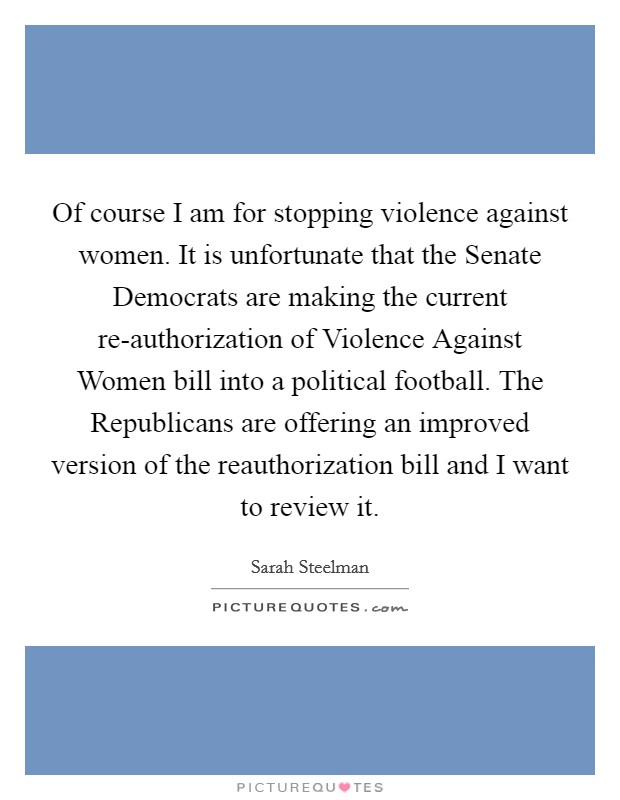 Of course I am for stopping violence against women. It is unfortunate that the Senate Democrats are making the current re-authorization of Violence Against Women bill into a political football. The Republicans are offering an improved version of the reauthorization bill and I want to review it. Picture Quote #1