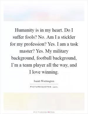 Humanity is in my heart. Do I suffer fools? No. Am I a stickler for my profession? Yes. I am a task master? Yes. My military background, football background, I’m a team player all the way, and I love winning Picture Quote #1