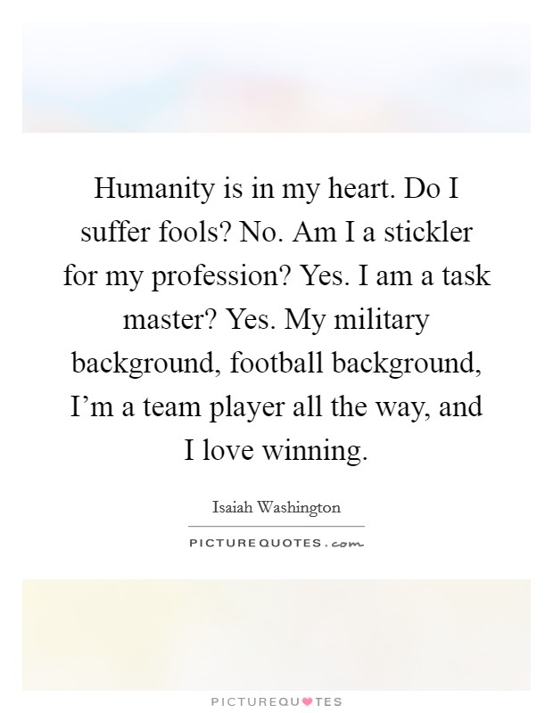 Humanity is in my heart. Do I suffer fools? No. Am I a stickler for my profession? Yes. I am a task master? Yes. My military background, football background, I'm a team player all the way, and I love winning. Picture Quote #1