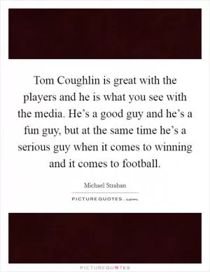Tom Coughlin is great with the players and he is what you see with the media. He’s a good guy and he’s a fun guy, but at the same time he’s a serious guy when it comes to winning and it comes to football Picture Quote #1
