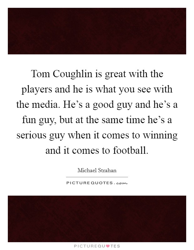 Tom Coughlin is great with the players and he is what you see with the media. He's a good guy and he's a fun guy, but at the same time he's a serious guy when it comes to winning and it comes to football. Picture Quote #1