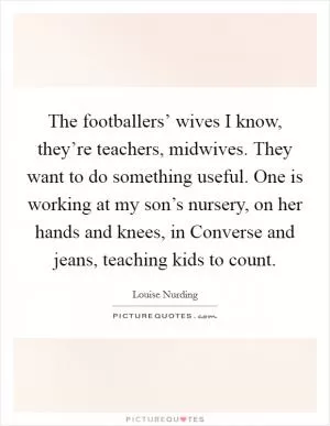 The footballers’ wives I know, they’re teachers, midwives. They want to do something useful. One is working at my son’s nursery, on her hands and knees, in Converse and jeans, teaching kids to count Picture Quote #1