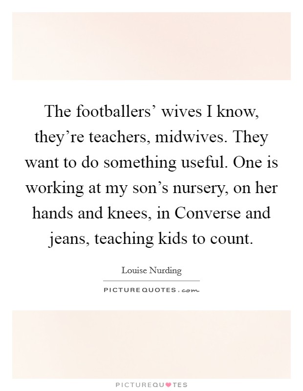 The footballers' wives I know, they're teachers, midwives. They want to do something useful. One is working at my son's nursery, on her hands and knees, in Converse and jeans, teaching kids to count. Picture Quote #1