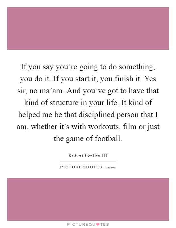 If you say you're going to do something, you do it. If you start it, you finish it. Yes sir, no ma'am. And you've got to have that kind of structure in your life. It kind of helped me be that disciplined person that I am, whether it's with workouts, film or just the game of football. Picture Quote #1