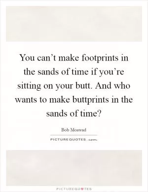 You can’t make footprints in the sands of time if you’re sitting on your butt. And who wants to make buttprints in the sands of time? Picture Quote #1