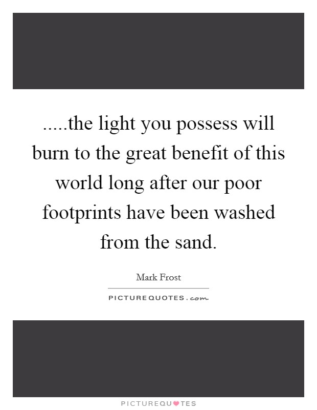 .....the light you possess will burn to the great benefit of this world long after our poor footprints have been washed from the sand. Picture Quote #1