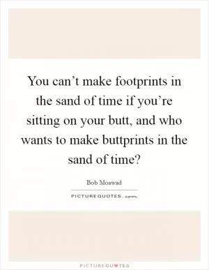 You can’t make footprints in the sand of time if you’re sitting on your butt, and who wants to make buttprints in the sand of time? Picture Quote #1