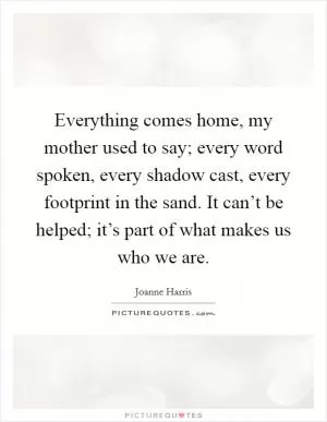Everything comes home, my mother used to say; every word spoken, every shadow cast, every footprint in the sand. It can’t be helped; it’s part of what makes us who we are Picture Quote #1