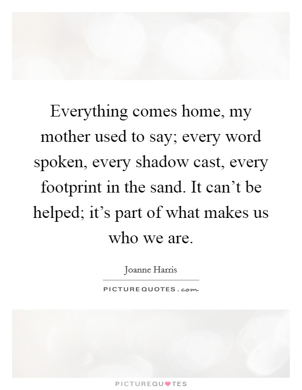 Everything comes home, my mother used to say; every word spoken, every shadow cast, every footprint in the sand. It can't be helped; it's part of what makes us who we are. Picture Quote #1