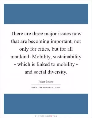 There are three major issues now that are becoming important, not only for cities, but for all mankind: Mobility, sustainability - which is linked to mobility - and social diversity Picture Quote #1