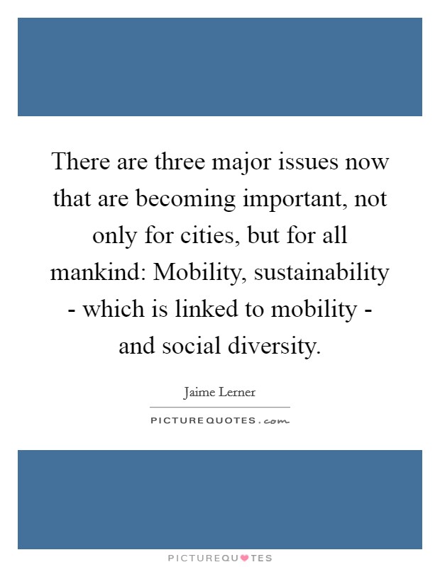 There are three major issues now that are becoming important, not only for cities, but for all mankind: Mobility, sustainability - which is linked to mobility - and social diversity. Picture Quote #1