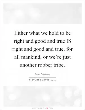 Either what we hold to be right and good and true IS right and good and true, for all mankind, or we’re just another robber tribe Picture Quote #1