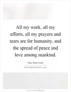 All my work, all my efforts, all my prayers and tears are for humanity, and the spread of peace and love among mankind Picture Quote #1