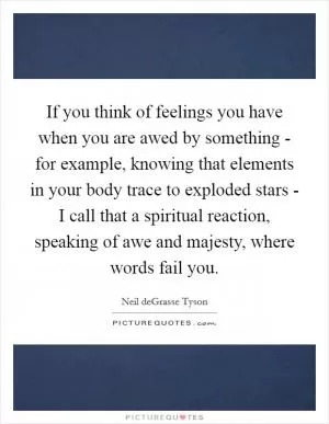 If you think of feelings you have when you are awed by something - for example, knowing that elements in your body trace to exploded stars - I call that a spiritual reaction, speaking of awe and majesty, where words fail you Picture Quote #1