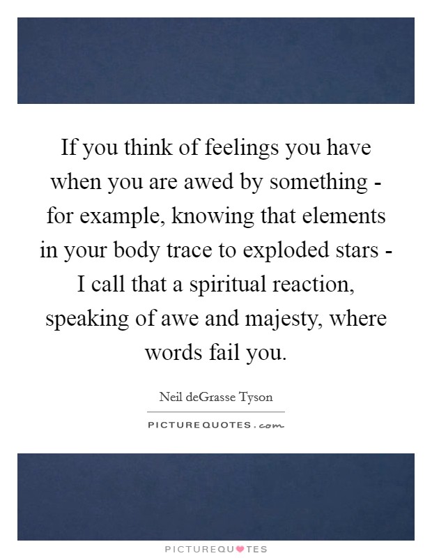If you think of feelings you have when you are awed by something - for example, knowing that elements in your body trace to exploded stars - I call that a spiritual reaction, speaking of awe and majesty, where words fail you. Picture Quote #1