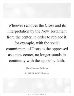 Whoever removes the Cross and its interpretation by the New Testament from the center, in order to replace it, for example, with the social commitment of Jesus to the oppressed as a new center, no longer stands in continuity with the apostolic faith Picture Quote #1