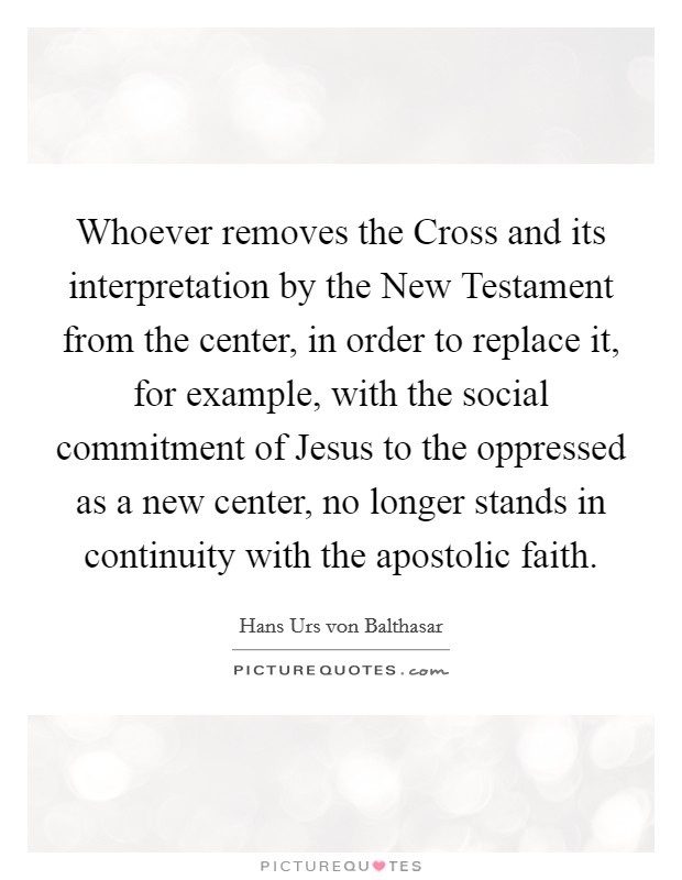 Whoever removes the Cross and its interpretation by the New Testament from the center, in order to replace it, for example, with the social commitment of Jesus to the oppressed as a new center, no longer stands in continuity with the apostolic faith. Picture Quote #1