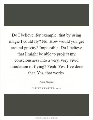Do I believe, for example, that by using magic I could fly? No. How would you get around gravity? Impossible. Do I believe that I might be able to project my consciousness into a very, very vivid simulation of flying? Yeah. Yes, I’ve done that. Yes, that works Picture Quote #1