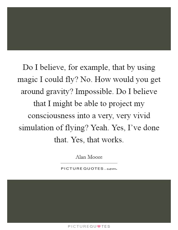 Do I believe, for example, that by using magic I could fly? No. How would you get around gravity? Impossible. Do I believe that I might be able to project my consciousness into a very, very vivid simulation of flying? Yeah. Yes, I've done that. Yes, that works. Picture Quote #1