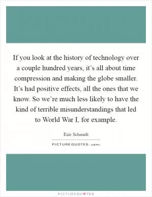 If you look at the history of technology over a couple hundred years, it’s all about time compression and making the globe smaller. It’s had positive effects, all the ones that we know. So we’re much less likely to have the kind of terrible misunderstandings that led to World War I, for example Picture Quote #1