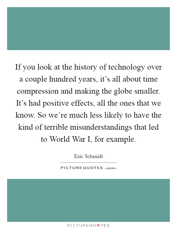 If you look at the history of technology over a couple hundred years, it's all about time compression and making the globe smaller. It's had positive effects, all the ones that we know. So we're much less likely to have the kind of terrible misunderstandings that led to World War I, for example. Picture Quote #1