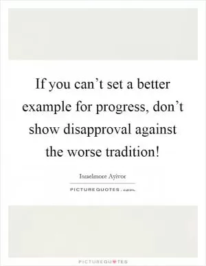 If you can’t set a better example for progress, don’t show disapproval against the worse tradition! Picture Quote #1