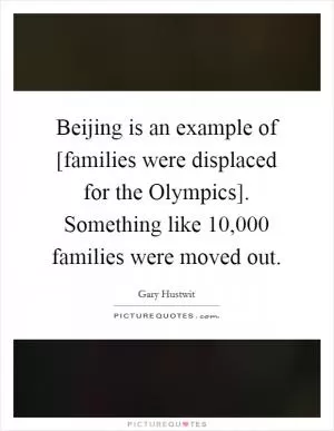 Beijing is an example of [families were displaced for the Olympics]. Something like 10,000 families were moved out Picture Quote #1