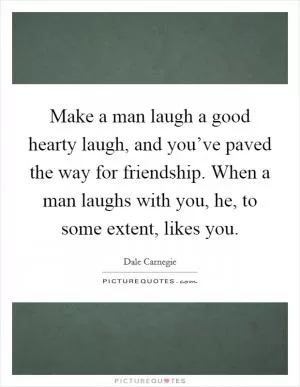 Make a man laugh a good hearty laugh, and you’ve paved the way for friendship. When a man laughs with you, he, to some extent, likes you Picture Quote #1