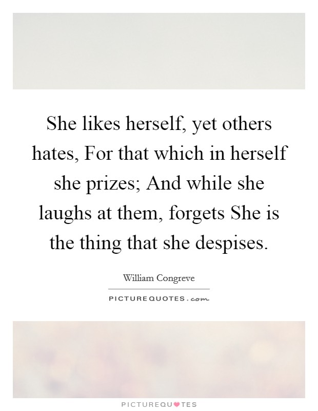 She likes herself, yet others hates, For that which in herself she prizes; And while she laughs at them, forgets She is the thing that she despises. Picture Quote #1