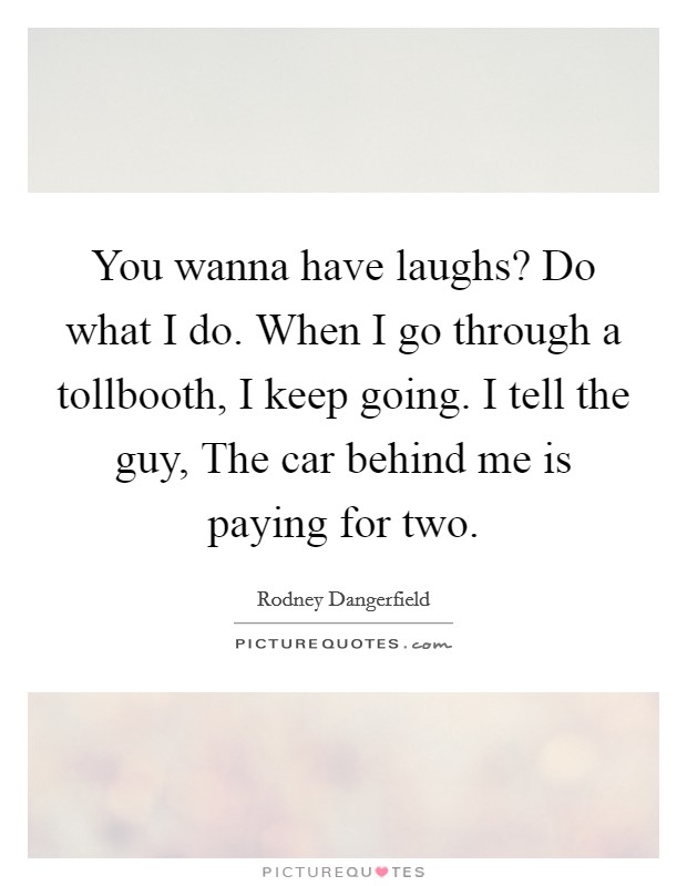 You wanna have laughs? Do what I do. When I go through a tollbooth, I keep going. I tell the guy, The car behind me is paying for two. Picture Quote #1