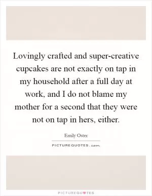 Lovingly crafted and super-creative cupcakes are not exactly on tap in my household after a full day at work, and I do not blame my mother for a second that they were not on tap in hers, either Picture Quote #1