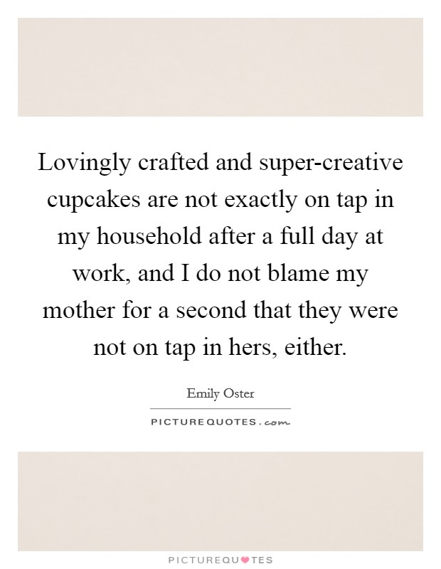 Lovingly crafted and super-creative cupcakes are not exactly on tap in my household after a full day at work, and I do not blame my mother for a second that they were not on tap in hers, either. Picture Quote #1