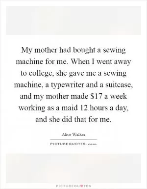 My mother had bought a sewing machine for me. When I went away to college, she gave me a sewing machine, a typewriter and a suitcase, and my mother made $17 a week working as a maid 12 hours a day, and she did that for me Picture Quote #1