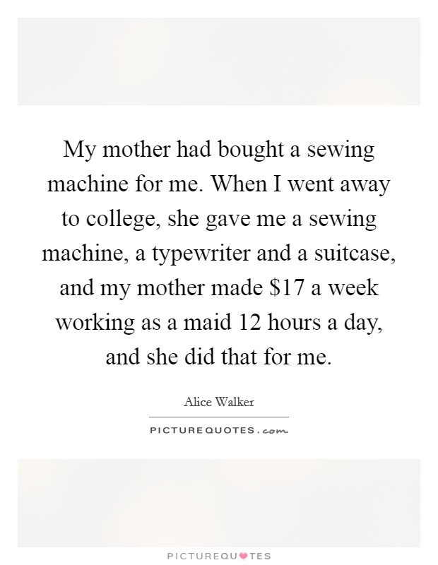 My mother had bought a sewing machine for me. When I went away to college, she gave me a sewing machine, a typewriter and a suitcase, and my mother made $17 a week working as a maid 12 hours a day, and she did that for me. Picture Quote #1