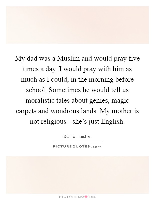 My dad was a Muslim and would pray five times a day. I would pray with him as much as I could, in the morning before school. Sometimes he would tell us moralistic tales about genies, magic carpets and wondrous lands. My mother is not religious - she's just English. Picture Quote #1