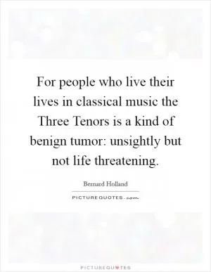 For people who live their lives in classical music the Three Tenors is a kind of benign tumor: unsightly but not life threatening Picture Quote #1