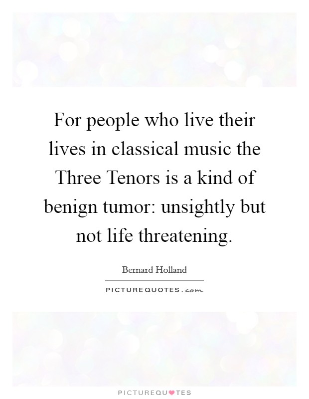 For people who live their lives in classical music the Three Tenors is a kind of benign tumor: unsightly but not life threatening. Picture Quote #1