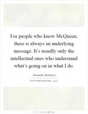 For people who know McQueen, there is always an underlying message. It’s usually only the intellectual ones who understand what’s going on in what I do Picture Quote #1