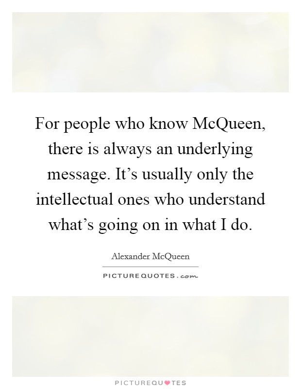 For people who know McQueen, there is always an underlying message. It's usually only the intellectual ones who understand what's going on in what I do. Picture Quote #1
