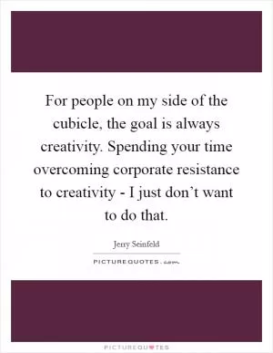 For people on my side of the cubicle, the goal is always creativity. Spending your time overcoming corporate resistance to creativity - I just don’t want to do that Picture Quote #1