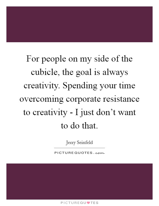 For people on my side of the cubicle, the goal is always creativity. Spending your time overcoming corporate resistance to creativity - I just don't want to do that. Picture Quote #1