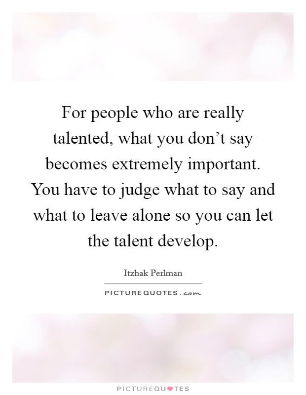 For people who are really talented, what you don't say becomes extremely important. You have to judge what to say and what to leave alone so you can let the talent develop. Picture Quote #1