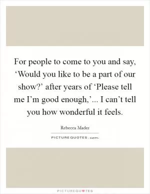 For people to come to you and say, ‘Would you like to be a part of our show?’ after years of ‘Please tell me I’m good enough,’... I can’t tell you how wonderful it feels Picture Quote #1